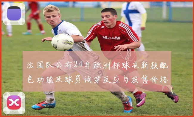 法国队公布24年欧洲杯球衣新款配色功能及球员试穿反应与发售价格