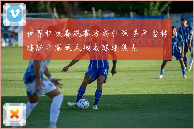 世界杯决赛观赛方式升级 多平台转播配合家庭天线成球迷焦点