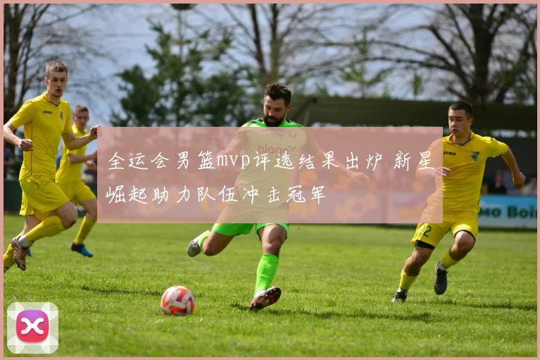 全运会男篮mvp评选结果出炉 新星崛起助力队伍冲击冠军