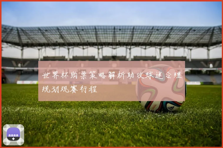 世界杯购票策略解析助攻球迷合理规划观赛行程