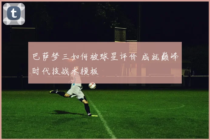 巴萨梦三如何被球星评价 成就巅峰时代技战术模板