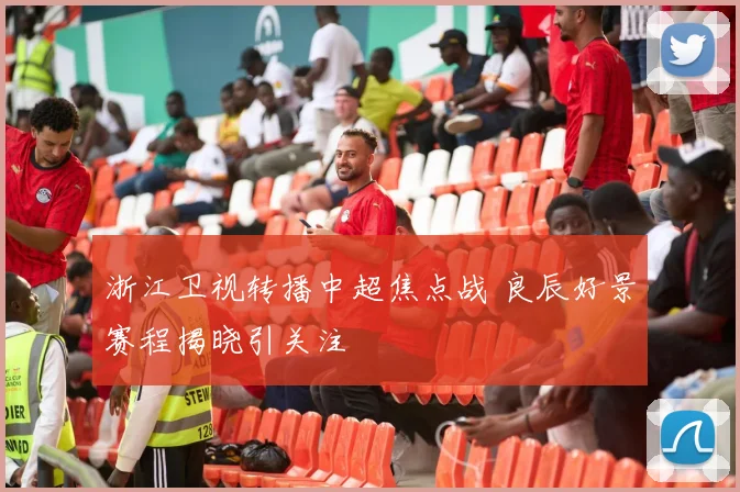浙江卫视转播中超焦点战 良辰好景赛程揭晓引关注