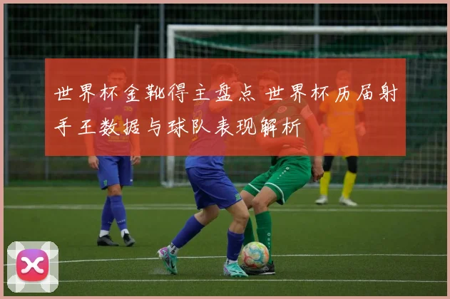 世界杯金靴得主盘点 世界杯历届射手王数据与球队表现解析