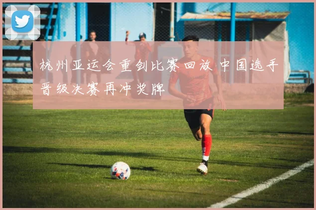 杭州亚运会重剑比赛回放 中国选手晋级决赛再冲奖牌