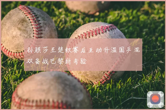孙颖莎王楚钦赛后互动升温国乒混双备战巴黎新考验