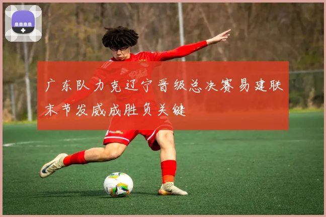 广东队力克辽宁晋级总决赛易建联末节发威成胜负关键