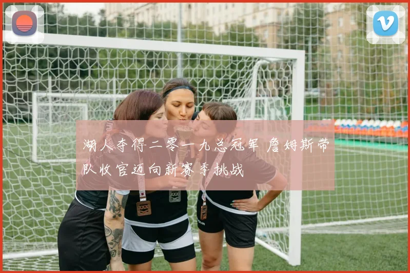 湖人夺得二零一九总冠军 詹姆斯带队收官迈向新赛季挑战