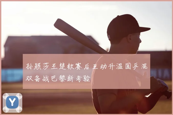 孙颖莎王楚钦赛后互动升温国乒混双备战巴黎新考验