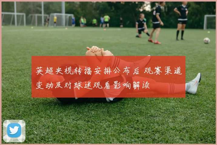 英超央视转播安排公布后 观赛渠道变动及对球迷观看影响解读