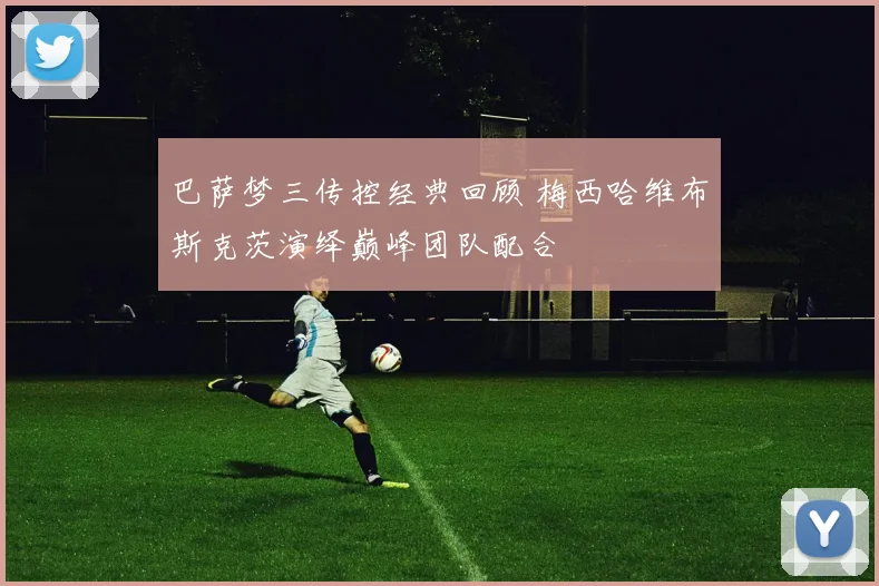 巴萨梦三传控经典回顾 梅西哈维布斯克茨演绎巅峰团队配合