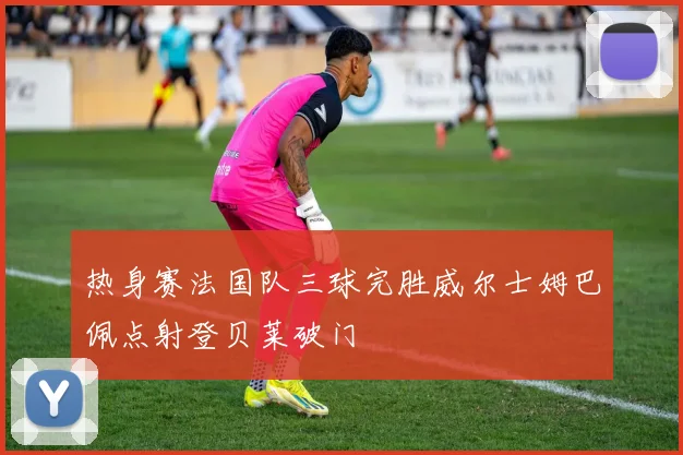 热身赛法国队三球完胜威尔士姆巴佩点射登贝莱破门