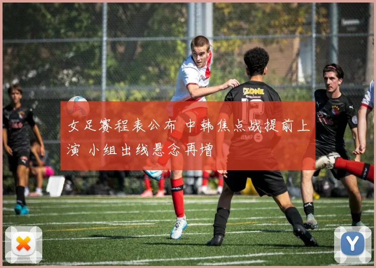 女足赛程表公布 中韩焦点战提前上演 小组出线悬念再增