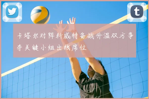 卡塔尔对阵科威特备战升温双方争夺关键小组出线席位