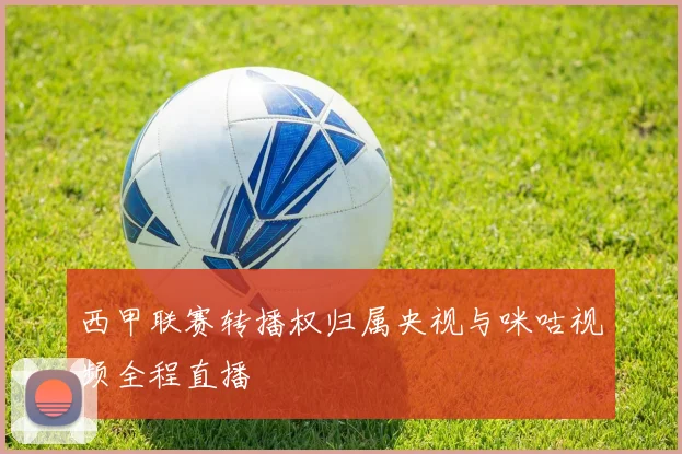 西甲联赛转播权归属央视与咪咕视频全程直播