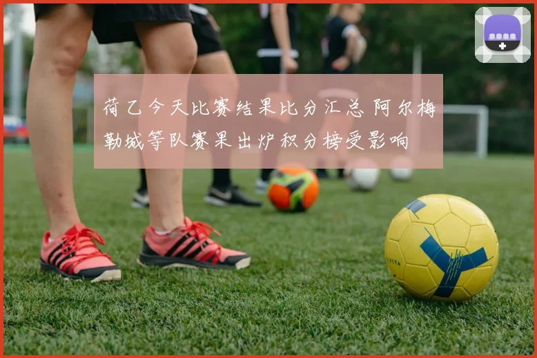 荷乙今天比赛结果比分汇总 阿尔梅勒城等队赛果出炉积分榜受影响