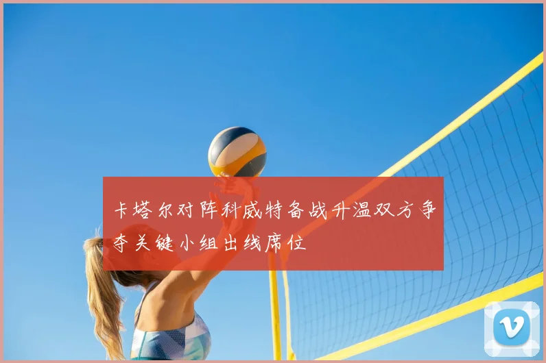卡塔尔对阵科威特备战升温双方争夺关键小组出线席位