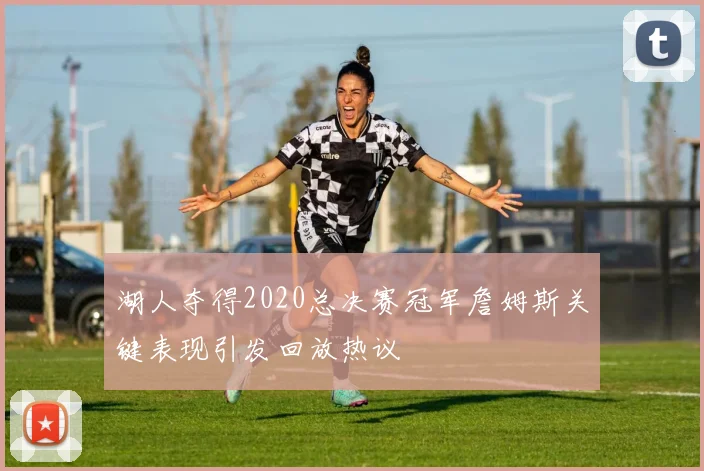 湖人夺得2020总决赛冠军詹姆斯关键表现引发回放热议