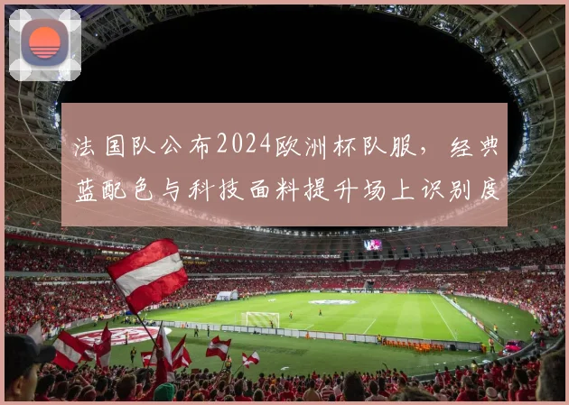 法国队公布2024欧洲杯队服,经典蓝配色与科技面料提升场上识别度