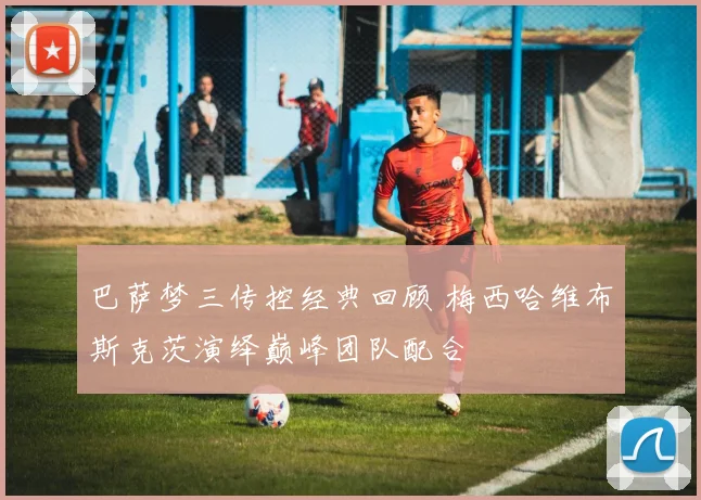 巴萨梦三传控经典回顾 梅西哈维布斯克茨演绎巅峰团队配合