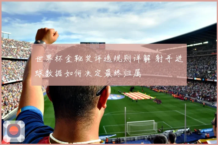 世界杯金靴奖评选规则详解 射手进球数据如何决定最终归属
