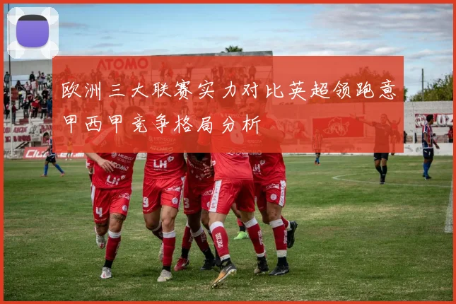 欧洲三大联赛实力对比英超领跑意甲西甲竞争格局分析