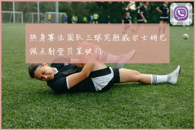 热身赛法国队三球完胜威尔士姆巴佩点射登贝莱破门