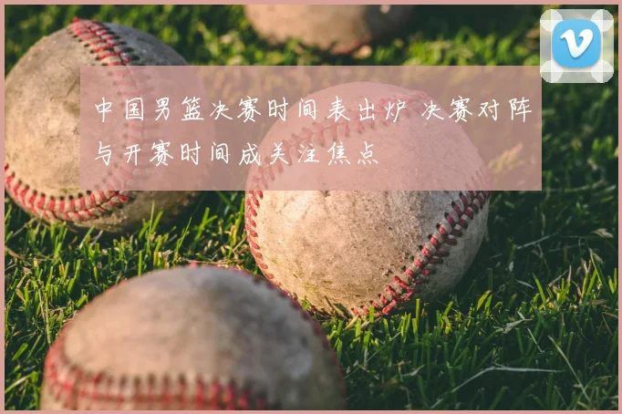中国男篮决赛时间表出炉 决赛对阵与开赛时间成关注焦点