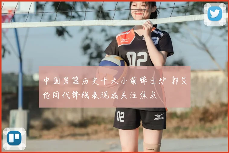 中国男篮历史十大小前锋出炉 郭艾伦同代锋线表现成关注焦点