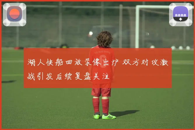 湖人快船回放录像出炉 双方对攻激战引发后续复盘关注