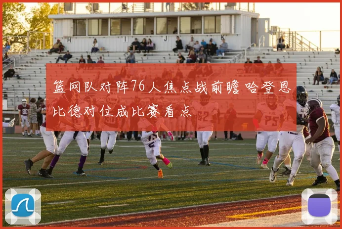 篮网队对阵76人焦点战前瞻 哈登恩比德对位成比赛看点