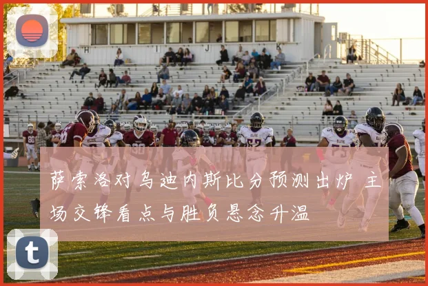 萨索洛对乌迪内斯比分预测出炉 主场交锋看点与胜负悬念升温