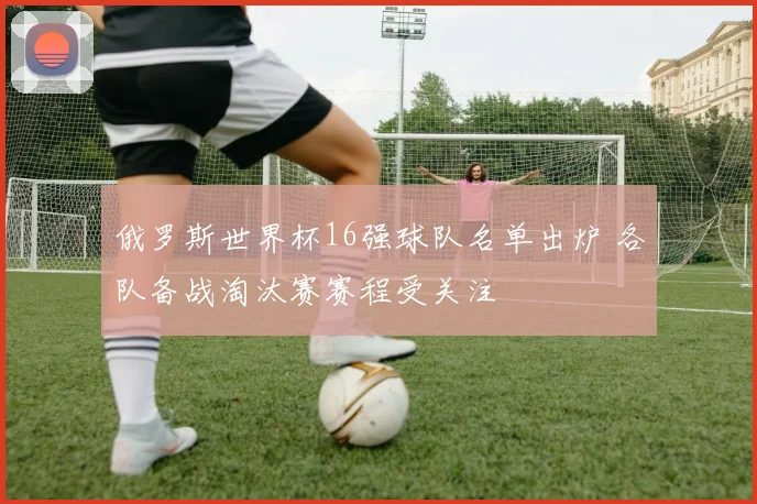 俄罗斯世界杯16强球队名单出炉 各队备战淘汰赛赛程受关注